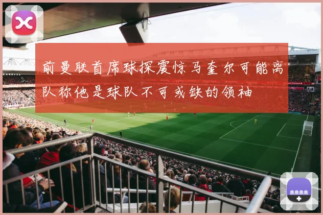前曼联首席球探震惊马奎尔可能离队称他是球队不可或缺的领袖