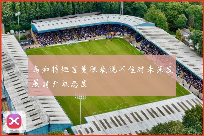 乌加特坦言曼联表现不佳对未来发展持开放态度