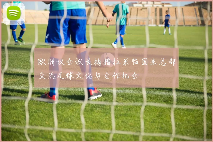 欧洲议会议长梅措拉亲临国米总部交流足球文化与合作机会