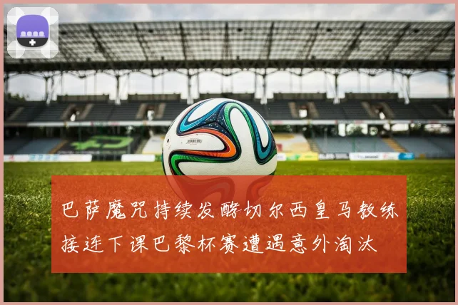 巴萨魔咒持续发酵切尔西皇马教练接连下课巴黎杯赛遭遇意外淘汰