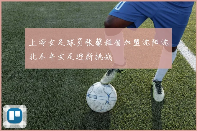 上海女足球员张馨租借加盟沈阳沈北禾丰女足迎新挑战