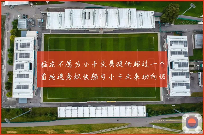 猛龙不愿为小卡交易提供超过一个首轮选秀权快船与小卡未来动向仍不明朗