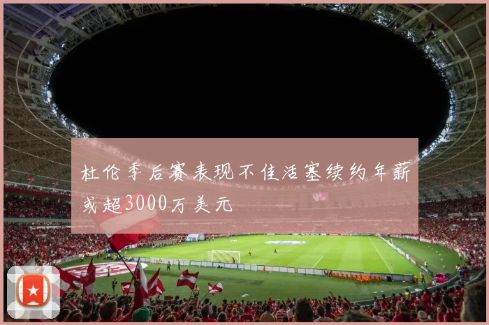 杜伦季后赛表现不佳活塞续约年薪或超3000万美元