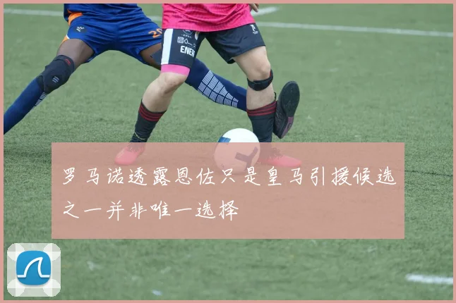 罗马诺透露恩佐只是皇马引援候选之一并非唯一选择