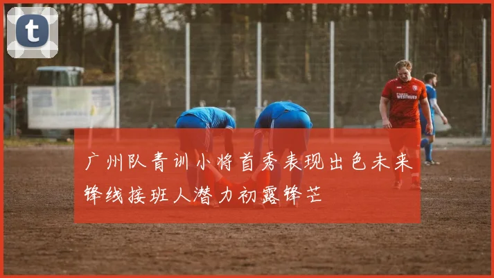 广州队青训小将首秀表现出色未来锋线接班人潜力初露锋芒