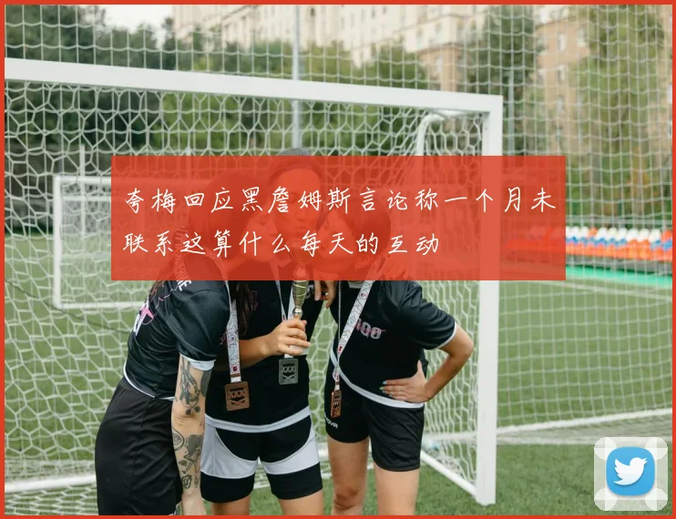 夸梅回应黑詹姆斯言论称一个月未联系这算什么每天的互动