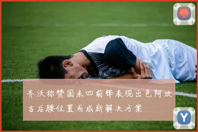 齐沃称赞国米四前锋表现出色阿坎吉后腰位置或成新解决方案