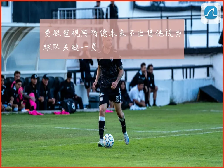 曼联重视阿玛德未来不出售他视为球队关键一员