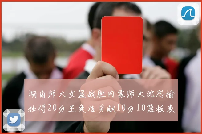 湖南师大女篮战胜内蒙师大沈思榆独得20分王奕洁贡献10分10篮板表现出色