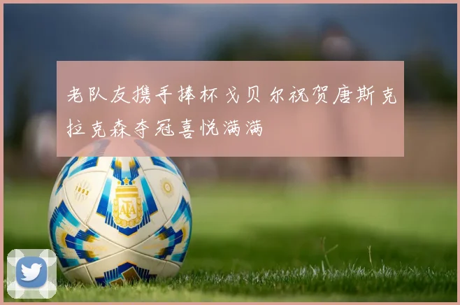 老队友携手捧杯戈贝尔祝贺唐斯克拉克森夺冠喜悦满满