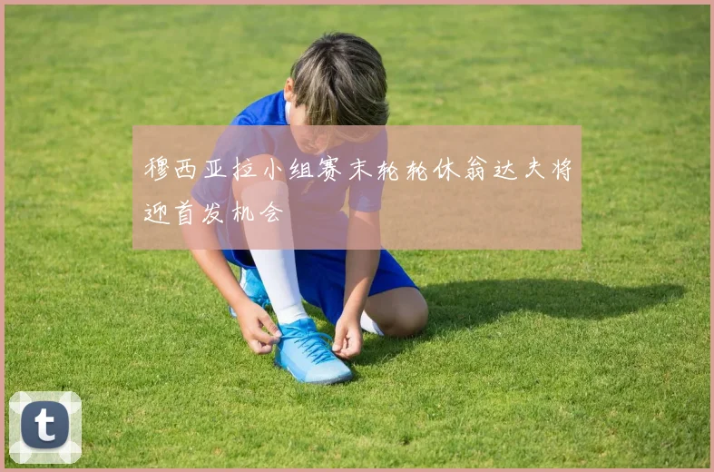 穆西亚拉小组赛末轮轮休翁达夫将迎首发机会