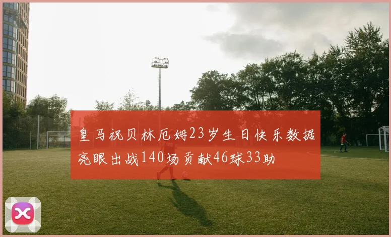 皇马祝贝林厄姆23岁生日快乐数据亮眼出战140场贡献46球33助