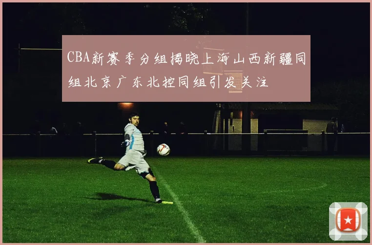 CBA新赛季分组揭晓上海山西新疆同组北京广东北控同组引发关注