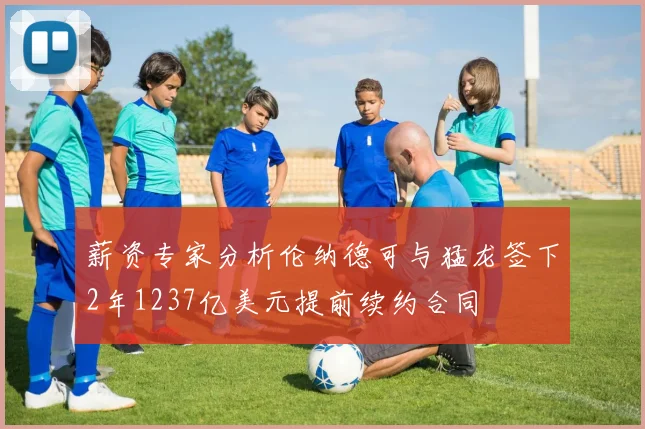 薪资专家分析伦纳德可与猛龙签下2年1237亿美元提前续约合同