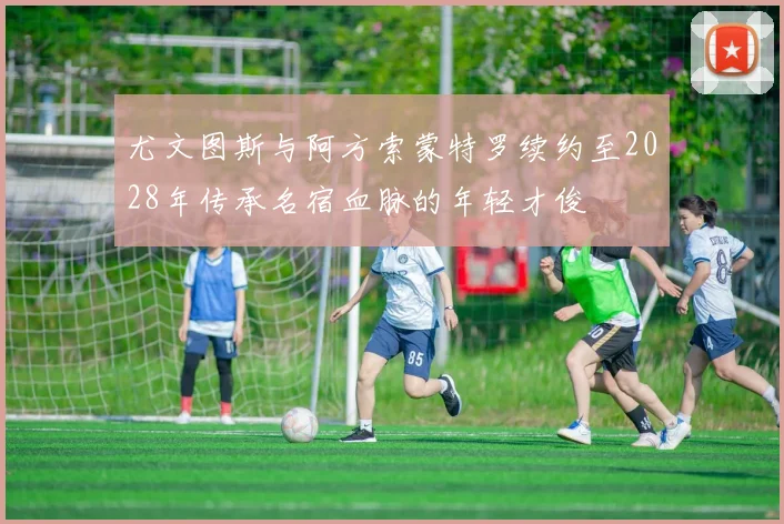 尤文图斯与阿方索蒙特罗续约至2028年传承名宿血脉的年轻才俊