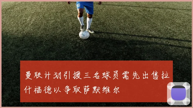 曼联计划引援三名球员需先出售拉什福德以争取萨默维尔