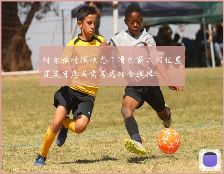 特尔施特根状态下滑巴萨二门位置岌岌可危或需考虑转会选择