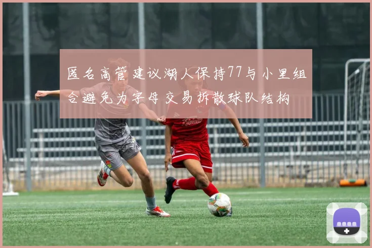 匿名高管建议湖人保持77与小里组合避免为字母交易拆散球队结构