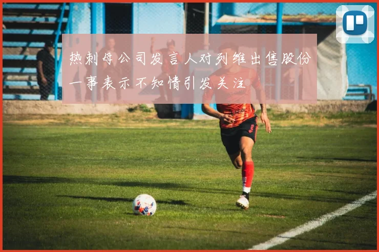 热刺母公司发言人对列维出售股份一事表示不知情引发关注