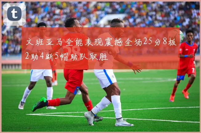 文班亚马全能表现震撼全场25分8板2助4断5帽助队取胜