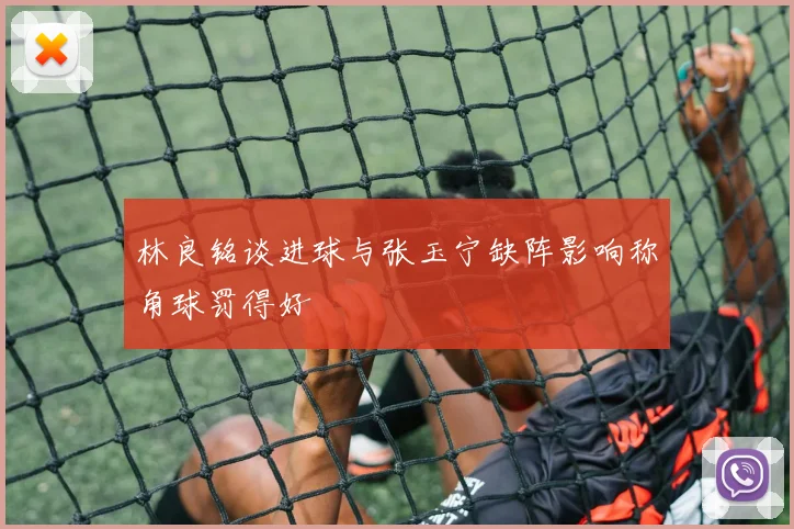 林良铭谈进球与张玉宁缺阵影响称角球罚得好