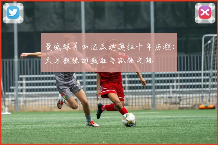 曼城球员回忆瓜迪奥拉十年历程：天才教练的疯狂与孤独之路