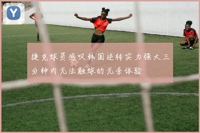 捷克球员感叹韩国逆转实力强大三分钟内无法触球的无奈体验