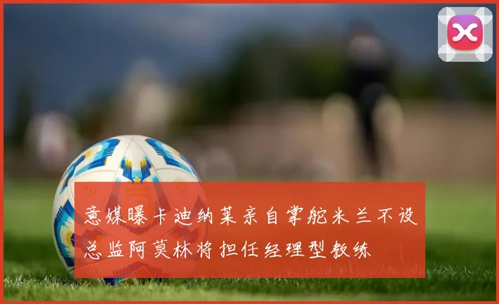意媒曝卡迪纳莱亲自掌舵米兰不设总监阿莫林将担任经理型教练