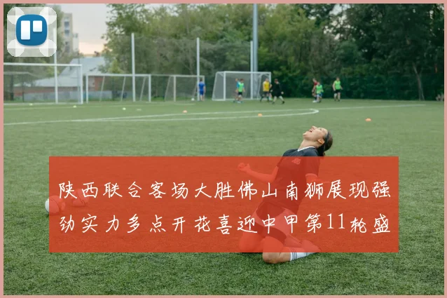 陕西联合客场大胜佛山南狮展现强劲实力多点开花喜迎中甲第11轮盛宴
