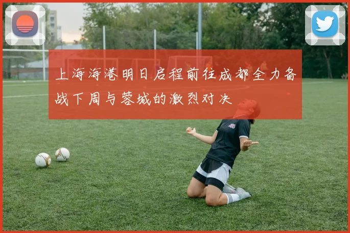 上海海港明日启程前往成都全力备战下周与蓉城的激烈对决