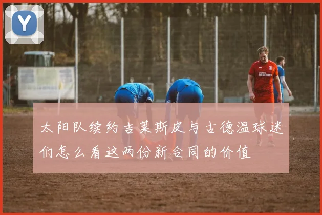 太阳队续约吉莱斯皮与古德温球迷们怎么看这两份新合同的价值