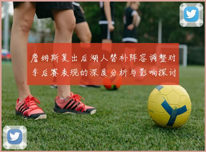 詹姆斯复出后湖人替补阵容调整对季后赛表现的深度分析与影响探讨